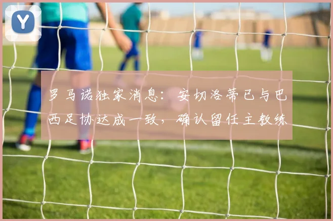 罗马诺独家消息：安切洛蒂已与巴西足协达成一致，确认留任主教练至2026年世界杯