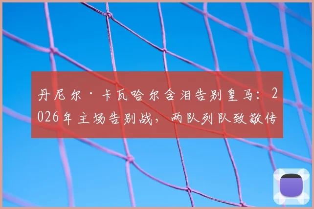 丹尼尔·卡瓦哈尔含泪告别皇马:2026年主场告别战,两队列队致敬传奇