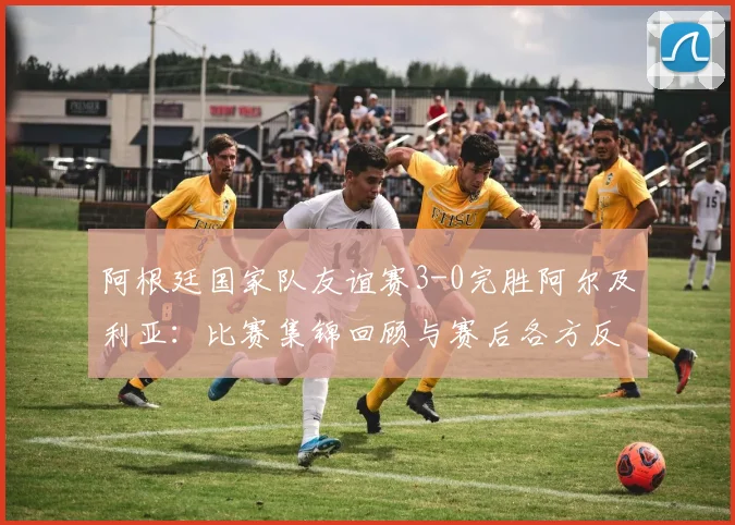 阿根廷国家队友谊赛3-0完胜阿尔及利亚：比赛集锦回顾与赛后各方反应，包括总统社媒祝贺