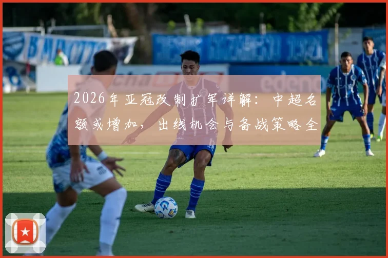 2026年亚冠改制扩军详解:中超名额或增加,出线机会与备战策略全解析