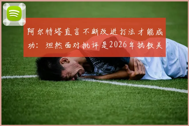 阿尔特塔直言不断改进打法才能成功：坦然面对批评是2026年执教关键，战术理念与心理素质全解析