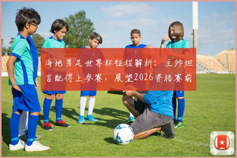 海地男足世界杯征程解析：主帅坦言配得上参赛，展望2026资格赛前景与挑战