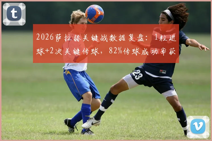 2026萨拉赫关键战数据复盘：1粒进球+2次关键传球，82%传球成功率获评8.2高分