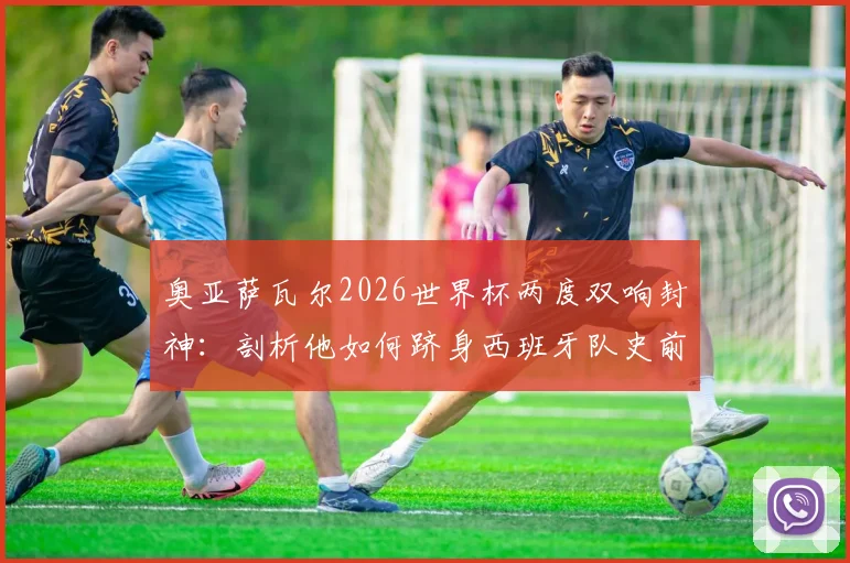 奥亚萨瓦尔2026世界杯两度双响封神：剖析他如何跻身西班牙队史前三，与劳尔比利亚并列传奇