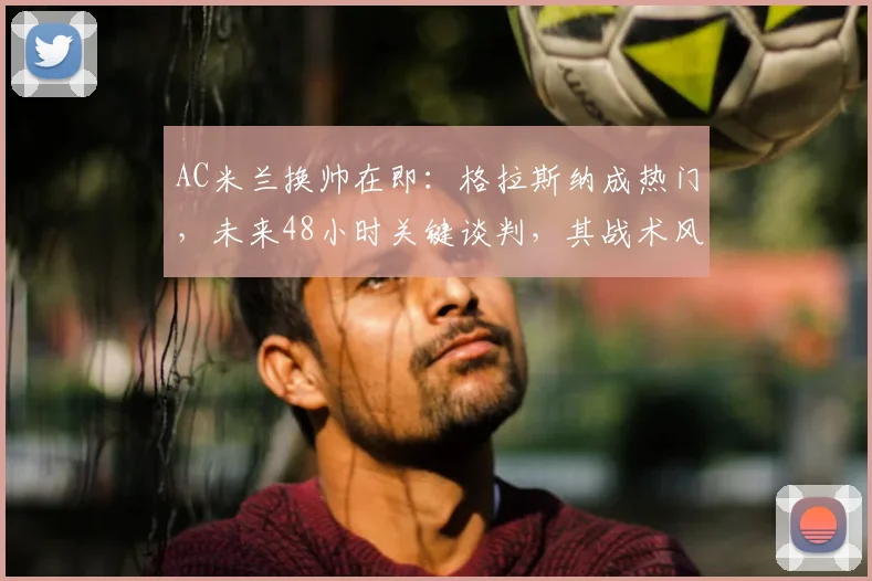 AC米兰换帅在即:格拉斯纳成热门,未来48小时关键谈判,其战术风格与皮奥利有何不同?