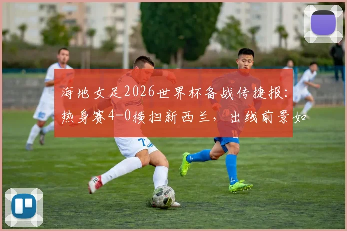 海地女足2026世界杯备战传捷报：热身赛4-0横扫新西兰，出线前景如何？