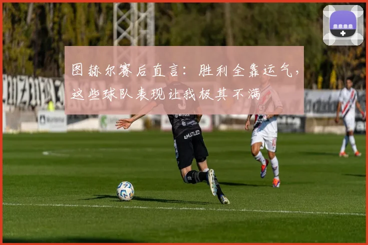 图赫尔赛后直言：胜利全靠运气，这些球队表现让我极其不满