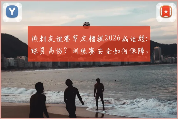 热刺友谊赛草皮糟糕2026成话题：球员易伤？训练赛安全如何保障，资深球迷现场观察实录