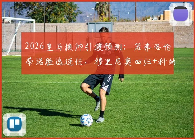 2026皇马换帅引援预测：若弗洛伦蒂诺胜选连任，穆里尼奥回归+科纳特签约能否成真？