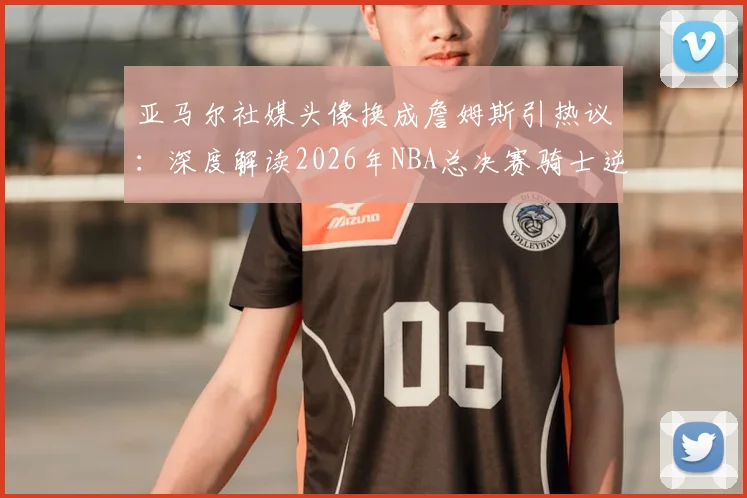 亚马尔社媒头像换成詹姆斯引热议：深度解读2026年NBA总决赛骑士逆转勇士的经典之战与体育精神致敬