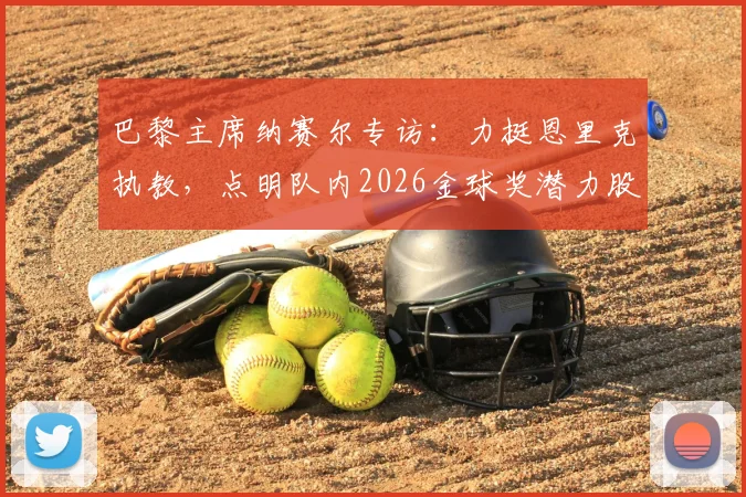 巴黎主席纳赛尔专访：力挺恩里克执教，点明队内2026金球奖潜力股，解析大巴黎未来建队核心