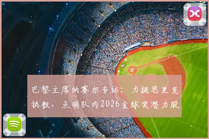 巴黎主席纳赛尔专访：力挺恩里克执教，点明队内2026金球奖潜力股，解析大巴黎未来建队核心