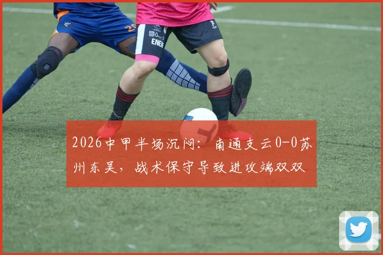 2026中甲半场沉闷:南通支云0-0苏州东吴,战术保守导致进攻端双双哑火