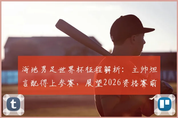 海地男足世界杯征程解析:主帅坦言配得上参赛,展望2026资格赛前景与挑战