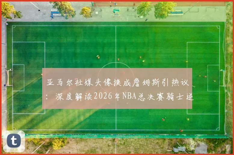 亚马尔社媒头像换成詹姆斯引热议:深度解读2026年NBA总决赛骑士逆转勇士的经典之战与体育精神致敬