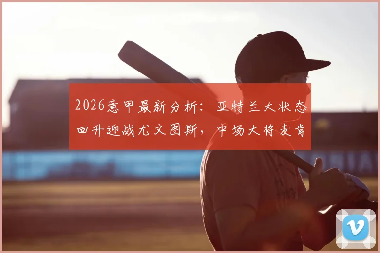 2026意甲最新分析:亚特兰大状态回升迎战尤文图斯,中场大将麦肯尼停赛影响几何?