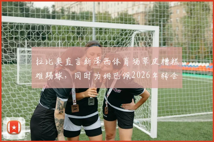 拉比奥直言新泽西体育场草皮糟糕难踢球,同时为姆巴佩2026年转会前景感到高兴|职业球员视角看场地条件影响