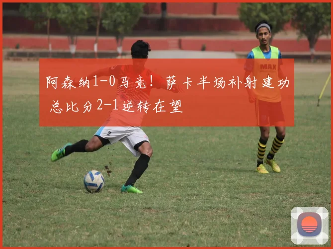 阿森纳1-0马竞！萨卡半场补射建功 总比分2-1逆转在望