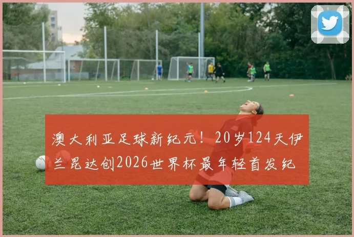 澳大利亚足球新纪元!20岁124天伊兰昆达创2026世界杯最年轻首发纪录,技术特点及未来前景全解析