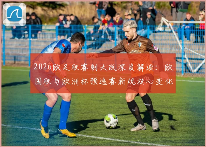 2026欧足联赛制大改深度解读：欧国联与欧洲杯预选赛新规核心变化、影响分析及未来格局展望