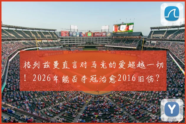 格列兹曼直言对马竞的爱超越一切！2026年能否夺冠治愈2016旧伤？深度剖析其马竞情结与球队前景