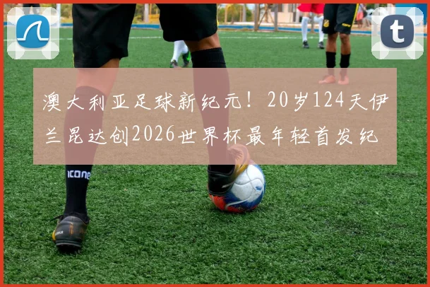 澳大利亚足球新纪元！20岁124天伊兰昆达创2026世界杯最年轻首发纪录，技术特点及未来前景全解析