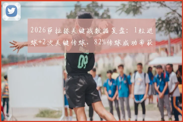 2026萨拉赫关键战数据复盘:1粒进球+2次关键传球,82%传球成功率获评8.2高分