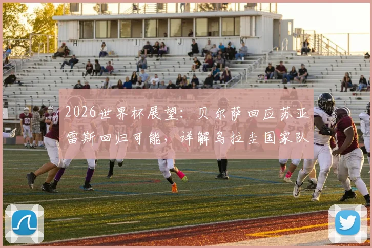 2026世界杯展望：贝尔萨回应苏亚雷斯回归可能，详解乌拉圭国家队选人标准与思路
