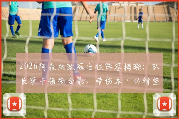 2026阿森纳欧冠出征阵容揭晓：队长萨卡领衔合影，带伤本·怀特坚持随队引热议