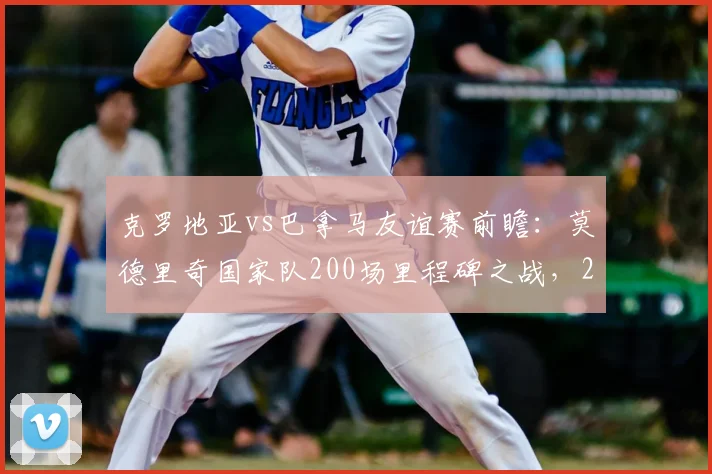 克罗地亚vs巴拿马友谊赛前瞻：莫德里奇国家队200场里程碑之战，2026世界杯征程起点？附直播观赛指南