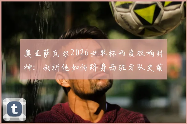 奥亚萨瓦尔2026世界杯两度双响封神:剖析他如何跻身西班牙队史前三,与劳尔比利亚并列传奇