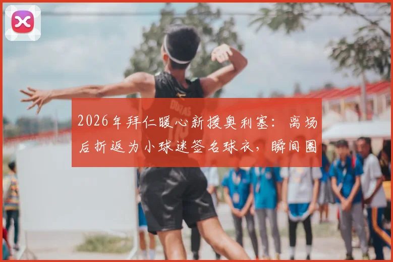 2026年拜仁暖心新援奥利塞：离场后折返为小球迷签名球衣，瞬间圈粉无数