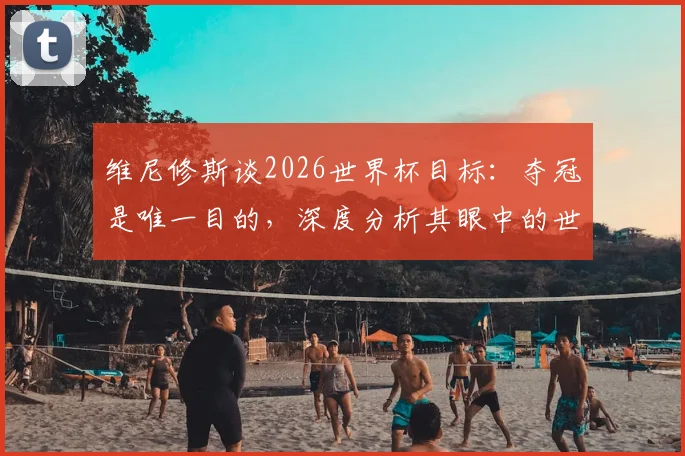 维尼修斯谈2026世界杯目标：夺冠是唯一目的，深度分析其眼中的世界级对手摩洛哥