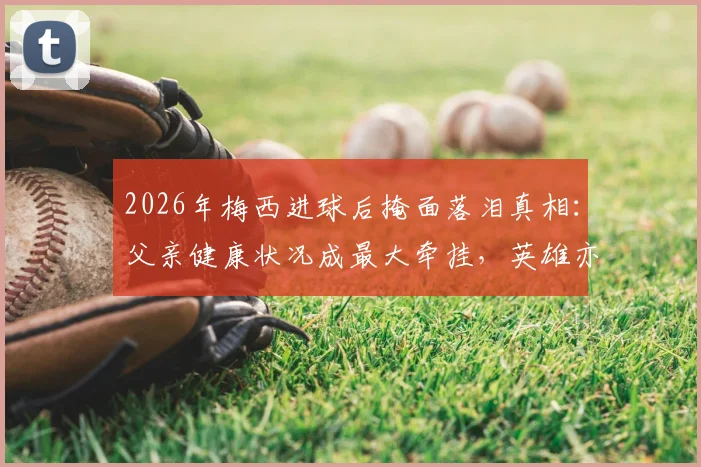 2026年梅西进球后掩面落泪真相：父亲健康状况成最大牵挂，英雄亦凡人内心挣扎全解析