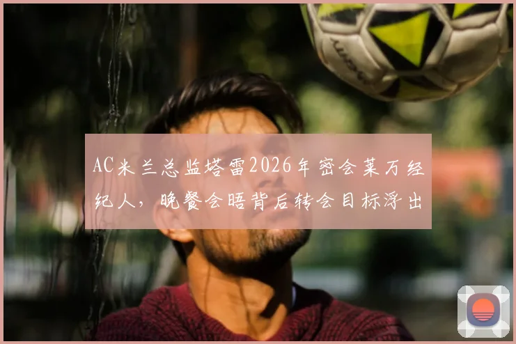AC米兰总监塔雷2026年密会莱万经纪人，晚餐会晤背后转会目标浮出水面