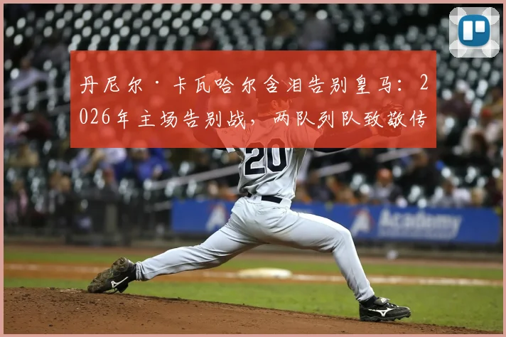 丹尼尔·卡瓦哈尔含泪告别皇马:2026年主场告别战,两队列队致敬传奇