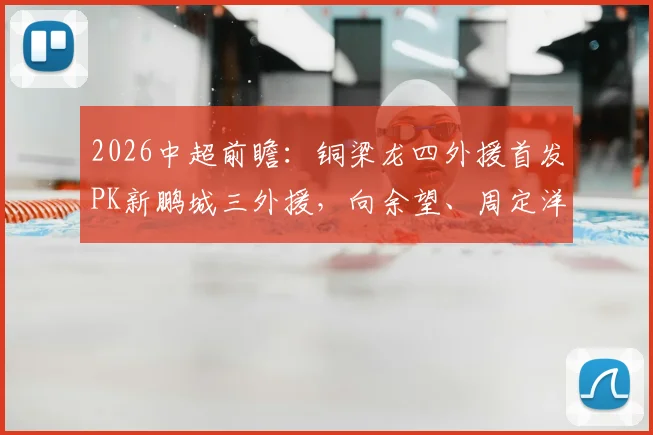 2026中超前瞻:铜梁龙四外援首发PK新鹏城三外援,向余望、周定洋关键对位解析,附历史战绩与战术打法深度剖析