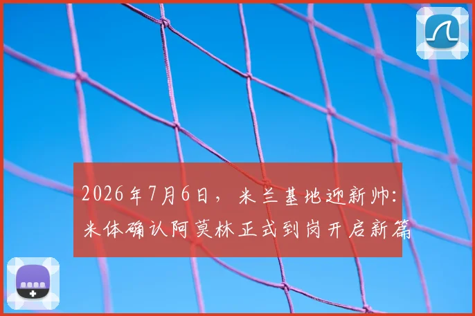 2026年7月6日，米兰基地迎新帅：米体确认阿莫林正式到岗开启新篇章