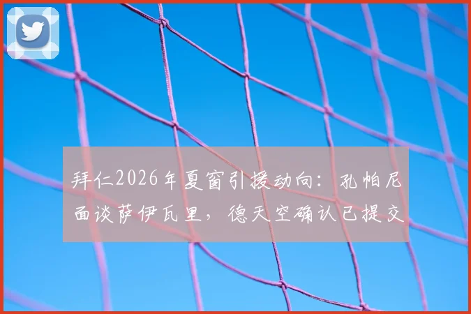 拜仁2026年夏窗引援动向:孔帕尼面谈萨伊瓦里,德天空确认已提交书面报价