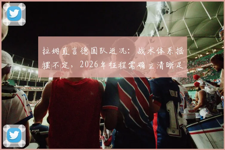 拉姆直言德国队近况：战术体系摇摆不定，2026年征程需确立清晰足球理念