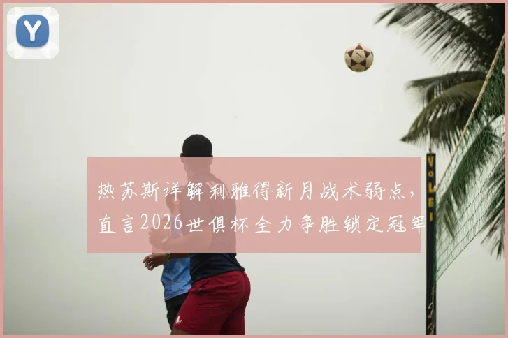 热苏斯详解利雅得新月战术弱点，直言2026世俱杯全力争胜锁定冠军！球迷热议前瞻分析