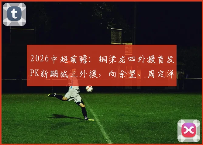 2026中超前瞻：铜梁龙四外援首发PK新鹏城三外援，向余望、周定洋关键对位解析，附历史战绩与战术打法深度剖析