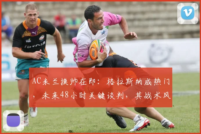 AC米兰换帅在即：格拉斯纳成热门，未来48小时关键谈判，其战术风格与皮奥利有何不同？