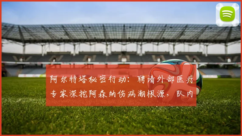 阿尔特塔秘密行动：聘请外部医疗专家深挖阿森纳伤病潮根源，队内训练强度成调查重点