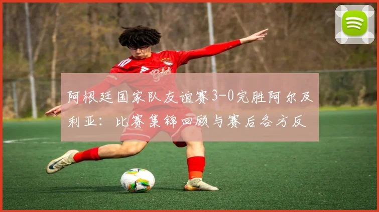 阿根廷国家队友谊赛3-0完胜阿尔及利亚:比赛集锦回顾与赛后各方反应,包括总统社媒祝贺