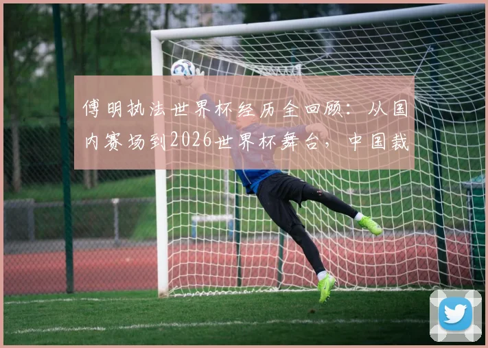 傅明执法世界杯经历全回顾：从国内赛场到2026世界杯舞台，中国裁判的专业成长之路与形象塑造
