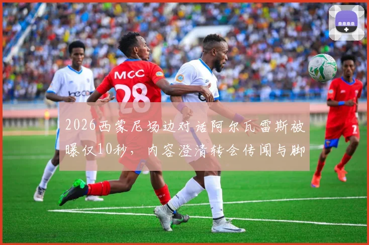 2026西蒙尼场边对话阿尔瓦雷斯被曝仅10秒，内容澄清转会传闻与脚踝伤势问题