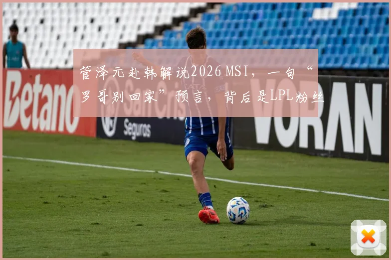 管泽元赴韩解说2026 MSI,一句“罗哥别回家”预言,背后是LPL粉丝最真实的焦虑