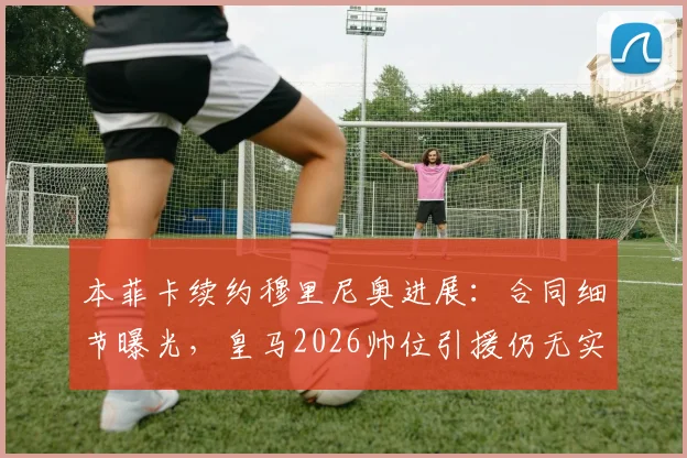 本菲卡续约穆里尼奥进展:合同细节曝光,皇马2026帅位引援仍无实质接触