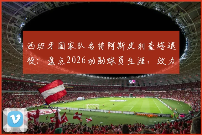 西班牙国家队名将阿斯皮利奎塔退役：盘点2026功勋球员生涯，效力马竞、切尔西等豪门数据回顾